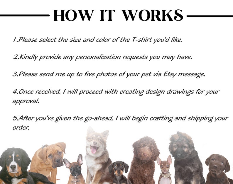 May include: How to order a custom pet portrait on a t-shirt.  The steps are: 1. Select the size and color of the t-shirt. 2. Provide any personalization requests. 3. Send up to five photos of your pet via Etsy message. 4. Once received, the seller will create design drawings for your approval. 5. After you've given the go-ahead, the seller will begin crafting and shipping your order.
