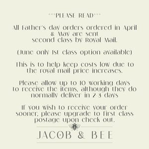 May include: A text-based image with a white background and black text. The text reads: "PLEASE READ All Father's day orders ordered in April & May are sent second class by Royal Mail. (June only 1st class option available) This is to help keep costs low due to the royal mail price increases. Please allow up to 10 working days to receive the items, although they do normally deliver in 2-3 days If you wish to receive your order sooner, please upgrade to first class postage upon check out. JACOB & BEE"
