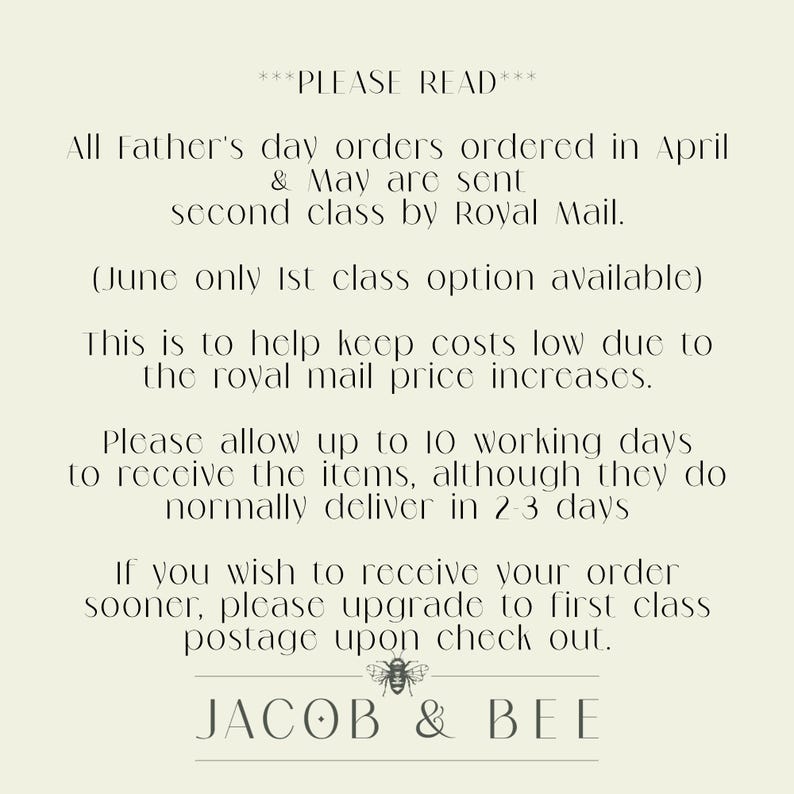 May include: A text-based image with a white background and black text. The text reads: "PLEASE READ All Father's day orders ordered in April & May are sent second class by Royal Mail. (June only 1st class option available) This is to help keep costs low due to the royal mail price increases. Please allow up to 10 working days to receive the items, although they do normally deliver in 2-3 days If you wish to receive your order sooner, please upgrade to first class postage upon check out. JACOB & BEE"