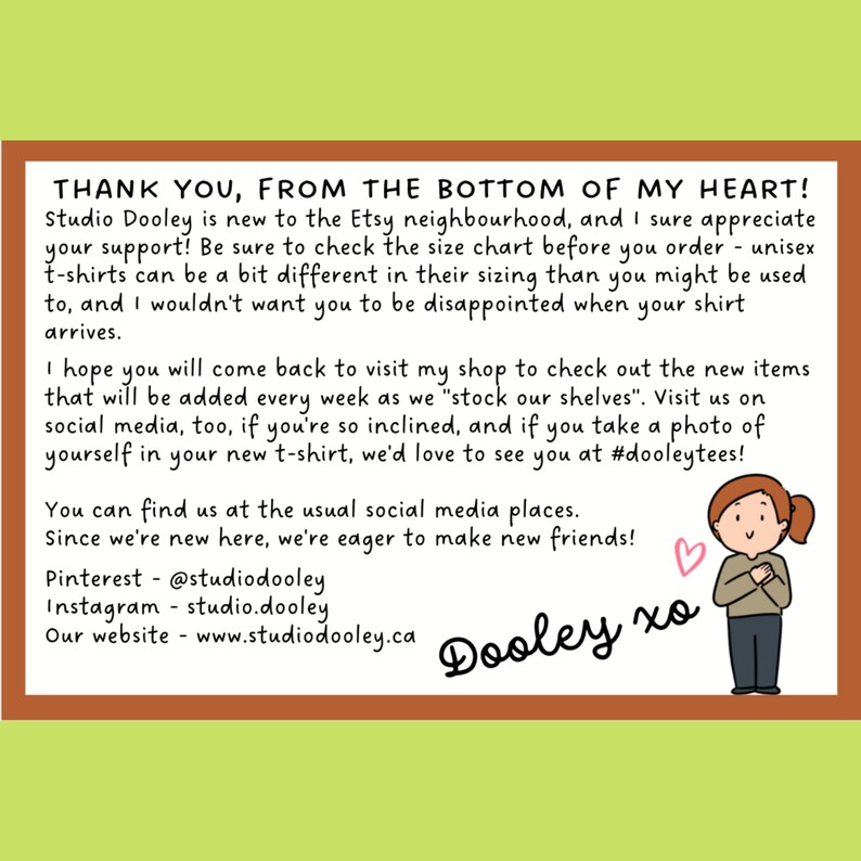 May include: A hand-drawn illustration of a smiling cartoon character with brown hair, wearing a brown shirt and holding their hands to their chest. The text "THANK YOU, FROM THE BOTTOM OF MY HEART!" is at the top of the image. The text "Dooley xo" is at the bottom of the image. The text "Studio Dooley is new to the Etsy neighbourhood, and I sure appreciate your support! Be sure to check the size chart before you order - unisex t-shirts can be a bit different in their sizing than you might be used to, and I wouldn't want you to be disappointed when your shirt arrives." is in the middle of the image. The text "I hope you will come back to visit my shop to check out the new items that will be added every week as we "stock our shelves". Visit us on social media, too, if you're so inclined, and if you take a photo of yourself in your new t-shirt, we'd love to see you at #dooleytees!" is in the middle of the image. The text "You can find us at the usual social media places. Since we're new here, we're eager to make new friends!" is in the middle of the image. The text "Pinterest - @studiodooley Instagram - studio.dooley Our website - www.studiodooley.ca" is at the bottom of the image.