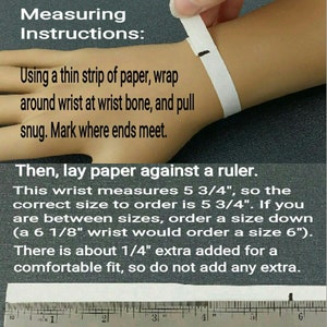 Measuring Instructions: Using a thin strip of paper, wrap around wrist at wrist bone and pull snug. Mark where ends meet. Then lay paper against a ruler. If you are between sizes, order a size down.About 1/4 inch is added for a comfortable fit.