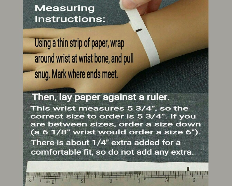 Measuring Instructions: Using a thin strip of paper, wrap around wrist at wrist bone and pull snug. Mark where ends meet. Then lay paper against a ruler. If you are between sizes, order a size down.About 1/4 inch is added for a comfortable fit.