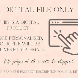 May include: A digital product notification graphic on a light peach background. Text reads: DIGITAL FILE ONLY, THIS IS A DIGITAL PRODUCT, ONCE PERSONALISED, YOUR FILE WILL BE DELIVERED VIA EMAIL, No physical item will be shipped, PLEASE READ THE PRODUCT DESCRIPTION FOR FULL DETAILS. Includes a dark brown icon of a computer window with a hand cursor clicking.