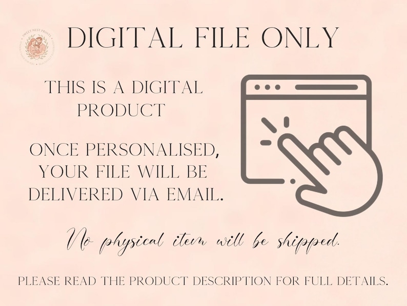 May include: A digital product notification graphic on a light peach background. Text reads: DIGITAL FILE ONLY, THIS IS A DIGITAL PRODUCT, ONCE PERSONALISED, YOUR FILE WILL BE DELIVERED VIA EMAIL, No physical item will be shipped, PLEASE READ THE PRODUCT DESCRIPTION FOR FULL DETAILS. Includes a dark brown icon of a computer window with a hand cursor clicking.