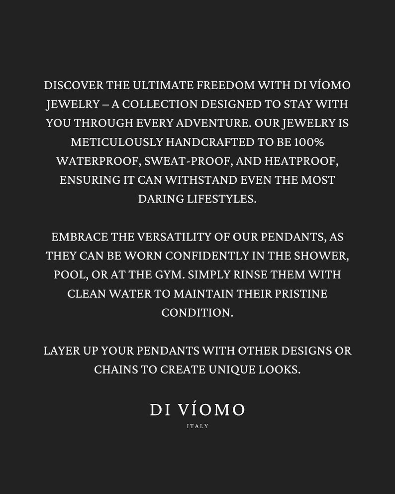May include: Text overlay on a black background describing the features of waterproof jewelry from Di V&iacute;oomo, an Italian brand. The text reads: "Discover the ultimate freedom with Di V&iacute;oomo Jewelry - A collection designed to stay with you through every adventure. Our jewelry is meticulously handcrafted to be 100% waterproof, sweat-proof, and heatproof, ensuring it can withstand even the most daring lifestyles. Embrace the versatility of our pendants, as they can be worn confidently in the shower, pool, or at the gym. Simply rinse them with clean water to maintain their pristine condition. Layer up your pendants with other designs or chains to create unique looks. Di V&iacute;oomo Italy"
