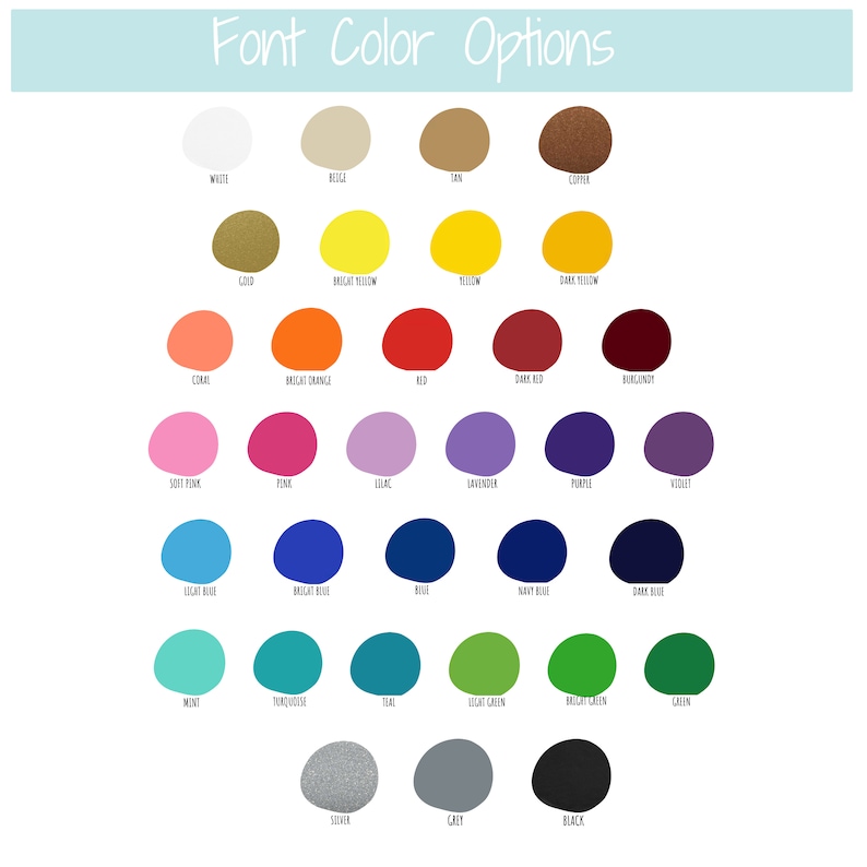 May include: A chart of 25 different color options for font colors. The colors are arranged in rows and columns, with each color represented by a circle. The colors include white, beige, tan, copper, gold, bright yellow, yellow, dark yellow, coral, bright orange, red, dark red, burgundy, soft pink, pink, lilac, lavender, purple, violet, light blue, bright blue, blue, navy blue, dark blue, mint, turquoise, teal, light green, bright green, green, silver, gray, and black.