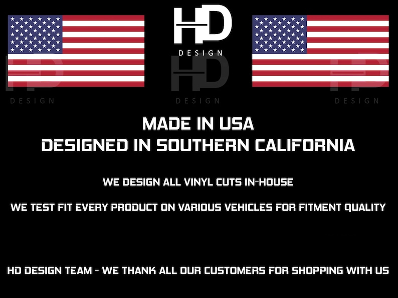 May include: Black and white logo with the text "HD DESIGN" repeated twice. The logo is flanked by two American flags. The text "MADE IN USA" and "DESIGNED IN SOUTHERN CALIFORNIA" are below the logo. The text "WE DESIGN ALL VINYL CUTS IN-HOUSE" and "WE TEST FIT EVERY PRODUCT ON VARIOUS VEHICLES FOR FITMENT QUALITY" are below the text. The text "HD DESIGN TEAM - WE THANK ALL OUR CUSTOMERS FOR SHOPPING WITH US" is at the bottom of the image.
