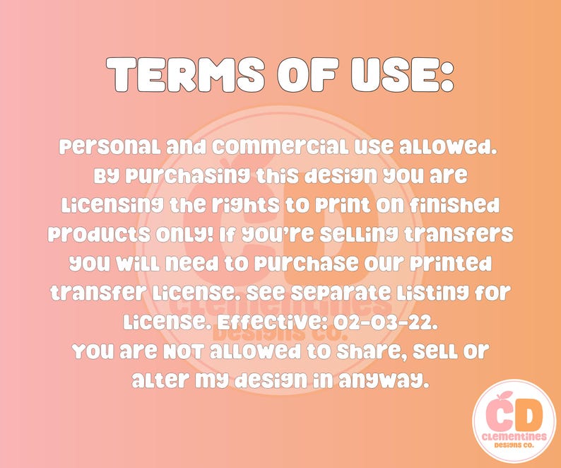 May include: An image with a peach and orange gradient background, featuring white text that reads "TERMS OF USE:" followed by usage guidelines. The text details personal and commercial use, licensing rights, and restrictions. A circular logo with the initials "CD" and the words "Clementines Designs Co." is in the bottom right.