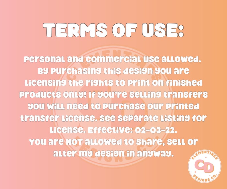 May include: Terms of use for a digital design. Personal and commercial use is allowed. By purchasing this design, you are licensing the rights to print on finished products only. If you are selling transfers, you will need to purchase a printed transfer license. The license is effective 02-03-22. You are not allowed to share, sell, or alter the design in any way. Clementines Designs Co. logo is in the bottom right corner.