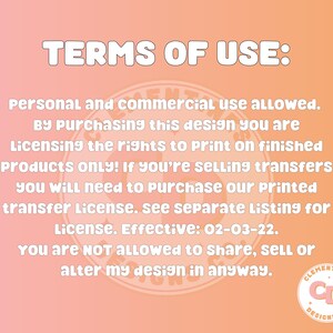 May include: A pink and orange graphic with the text "TERMS OF USE:" in black. The text below states "Personal and commercial use allowed. By purchasing this design you are licensing the rights to print on finished products only! If you're selling transfers you will need to purchase our printed transfer license. See separate listing for license. Effective: 02-03-22. You are NOT ALLOWED to share, sell or alter my design in anyway."  The text is surrounded by a circle with the text "CLEMENTINES DESIGNS CO." in black.