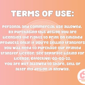 May include: A pink and orange background with white text outlining the terms of use for a design. The text states that personal and commercial use is allowed. The text also states that by purchasing the design, the buyer is licensing the rights to print on finished products only. If the buyer is selling transfers, they will need to purchase a printed transfer license. The text also states that the buyer is not allowed to share, sell, or alter the design in any way. The text includes the date 02-03-22. The text is followed by a logo with the letters CD and the words Clementines Designs Co.