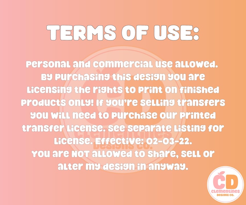 May include: A pink and orange background with white text outlining the terms of use for a design. The text states that personal and commercial use is allowed. The text also states that by purchasing the design, the buyer is licensing the rights to print on finished products only. If the buyer is selling transfers, they will need to purchase a printed transfer license. The text also states that the buyer is not allowed to share, sell, or alter the design in any way. The text includes the date 02-03-22. The text is followed by a logo with the letters CD and the words Clementines Designs Co.