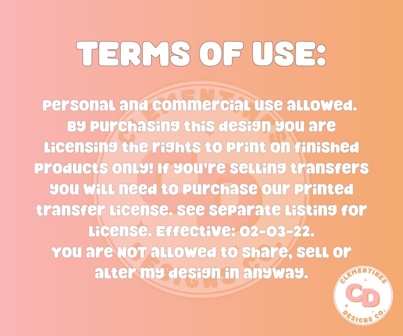 May include: Terms of use for a digital design. Personal and commercial use is allowed. By purchasing this design, you are licensing the rights to print on finished products only. If you are selling transfers, you will need to purchase a printed transfer license. The license is effective 02-03-22. You are not allowed to share, sell, or alter the design in any way. Clementines Designs Co. logo is in the bottom right corner.