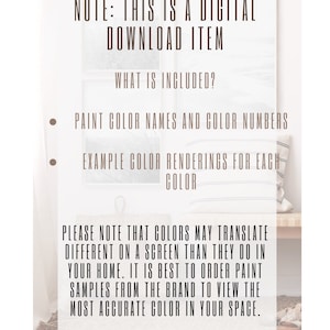 May include: A digital download item for painting projects. It includes paint color names and numbers, and example color renderings for each color. The text reads: "NOTE: THIS IS A DIGITAL DOWNLOAD ITEM. WHAT IS INCLUDED? PAINT COLOR NAMES AND COLOR NUMBERS. EXAMPLE COLOR RENDERINGS FOR EACH COLOR. PLEASE NOTE THAT COLORS MAY TRANSLATE DIFFERENT ON A SCREEN THAN THEY DO IN YOUR HOME. IT IS BEST TO ORDER PAINT SAMPLES FROM THE BRAND TO VIEW THE MOST ACCURATE COLOR IN YOUR SPACE."