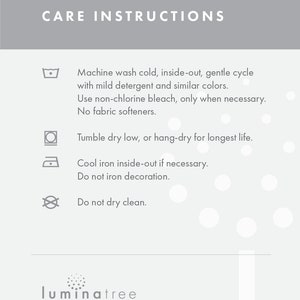 May include: Care instructions for a product: Machine wash cold, inside-out, gentle cycle with mild detergent and similar colors. Use non-chlorine bleach, only when necessary. No fabric softeners. Tumble dry low, or hang-dry for longest life. Cool iron inside-out if necessary. Do not iron decoration. Do not dry clean.  luminatree