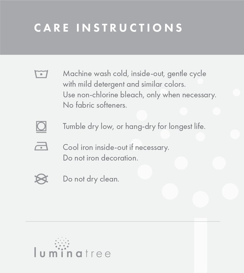May include: Care instructions for a product: Machine wash cold, inside-out, gentle cycle with mild detergent and similar colors. Use non-chlorine bleach, only when necessary. No fabric softeners. Tumble dry low, or hang-dry for longest life. Cool iron inside-out if necessary. Do not iron decoration. Do not dry clean.  luminatree