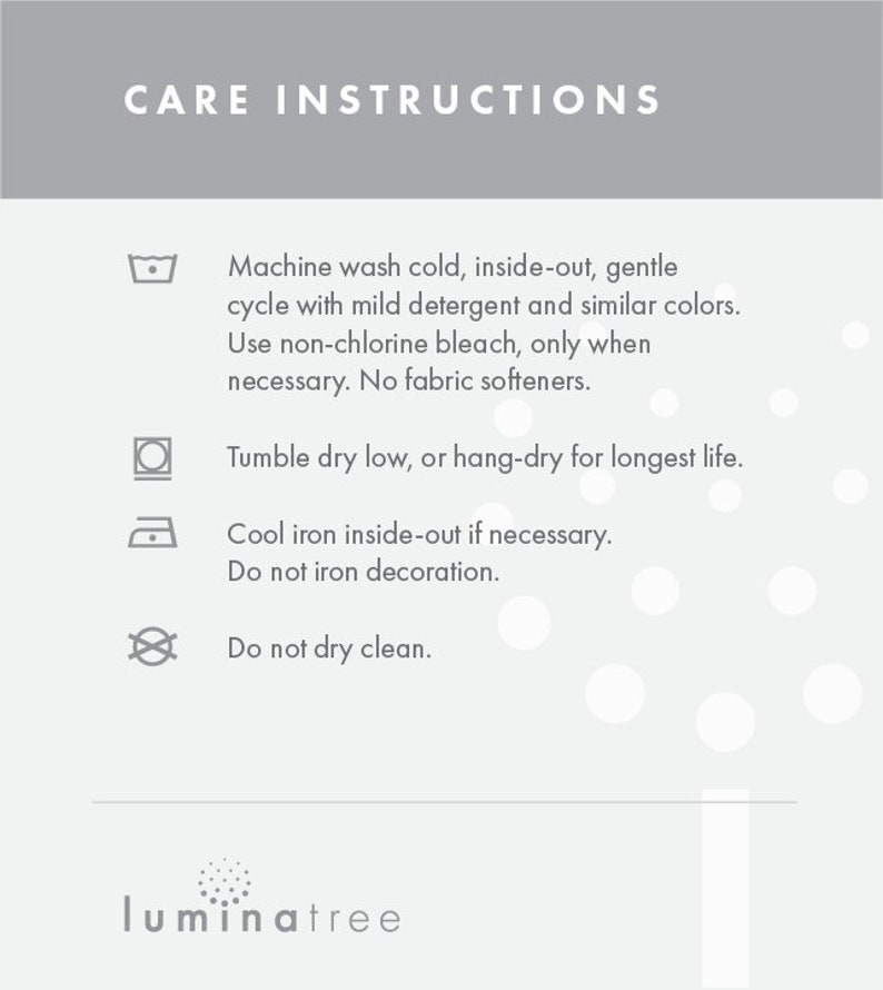 May include: Care instructions for a garment. Machine wash cold, inside-out, gentle cycle with mild detergent and similar colors. Use non-chlorine bleach only when necessary. No fabric softeners. Tumble dry low, or hang-dry for longest life. Cool iron inside-out if necessary. Do not iron decoration. Do not dry clean.