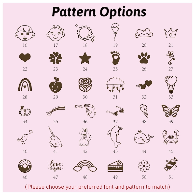 May include: A chart with 51 different pattern options for a personalized item. The patterns include a variety of images such as a baby, a sun, a balloon, a cloud, a crown, a heart, a flower, a star, a footprint, a paw print, a rainbow, an apple, a rose, a cloud with hearts, two hearts, a hot air balloon, two rings, a shooting star, a paper airplane, sunglasses, an ice cream cone, a butterfly, a bird, a narwhal, a dog, a dolphin, a whale, a crab, a donut, the words "love you", a rainbow, a piece of cake, a flower, and candy.