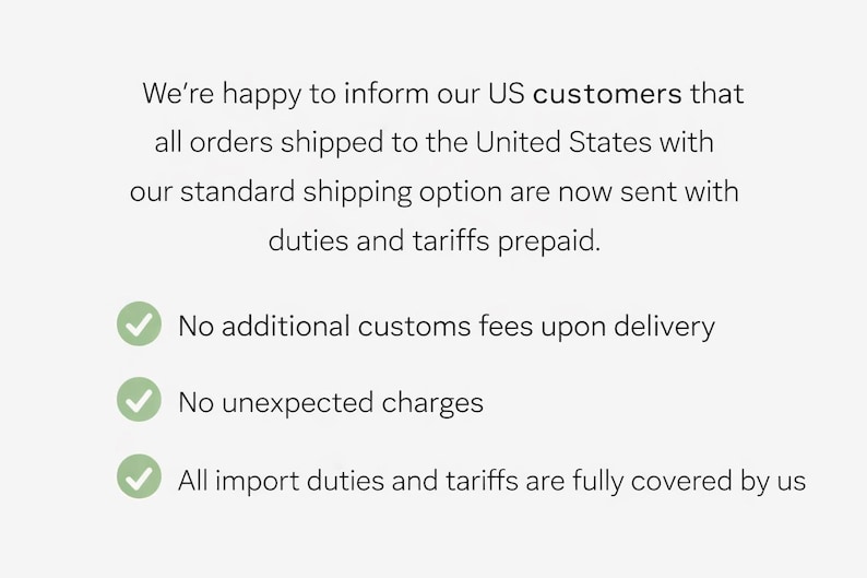 May include: Text on a light gray background states that orders shipped to the US with standard shipping have duties and tariffs prepaid. Includes bullet points: No additional customs fees, no unexpected charges, and all import duties covered.