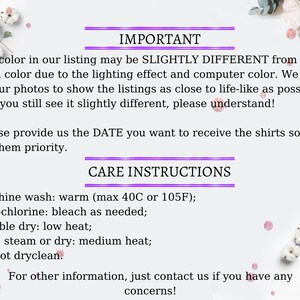 May include: Important information about color variations and care instructions for shirts. The text reads: "The color in our listing may be slightly different from the actual color due to the lighting effect and computer color. We try to edit our photos to show the listings as close to life-like as possible, but if you still see it slightly different, please understand!"  "Please provide us the DATE you want to receive the shirts so we can give them priority."  "CARE INSTRUCTIONS"  "Machine wash: warm (max 40C or 105F); Non-chlorine: bleach as needed; Tumble dry: low heat; Iron, steam or dry: medium heat; Do not dryclean. For other information, just contact us if you have any concerns!"