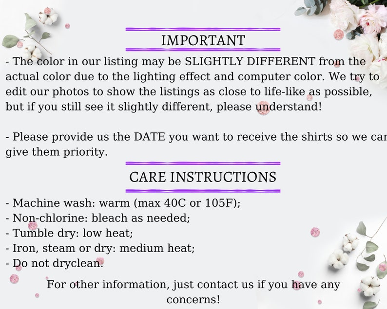 May include: Important information about color variations and care instructions for shirts. The text reads: "The color in our listing may be slightly different from the actual color due to the lighting effect and computer color. We try to edit our photos to show the listings as close to life-like as possible, but if you still see it slightly different, please understand!"  "Please provide us the DATE you want to receive the shirts so we can give them priority."  "CARE INSTRUCTIONS"  "Machine wash: warm (max 40C or 105F); Non-chlorine: bleach as needed; Tumble dry: low heat; Iron, steam or dry: medium heat; Do not dryclean. For other information, just contact us if you have any concerns!"