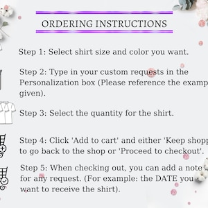 May include: A graphic with five steps for ordering a custom shirt. The steps are illustrated with icons of a t-shirt, a notepad, a stack of t-shirts, a shopping cart with a plus sign, and a shopping cart with a checkmark. The text reads: "Ordering Instructions. Step 1: Select shirt size and color you want. Step 2: Type in your custom requests in the Personalization box (Please reference the example given). Step 3: Select the quantity for the shirt. Step 4: Click 'Add to cart' and either 'Keep shopping' to go back to the shop or 'Proceed to checkout'. Step 5: When checking out, you can add a note for any request. (For example: the DATE you want to receive the shirt)."