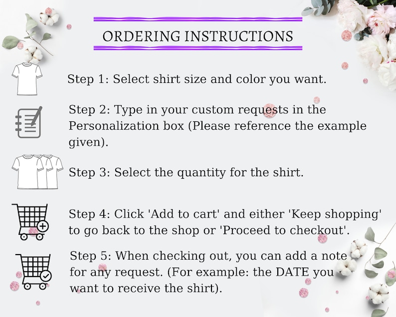 May include: A graphic with five steps for ordering a custom shirt. The steps are illustrated with icons of a t-shirt, a notepad, a stack of t-shirts, a shopping cart with a plus sign, and a shopping cart with a checkmark. The text reads: "Ordering Instructions. Step 1: Select shirt size and color you want. Step 2: Type in your custom requests in the Personalization box (Please reference the example given). Step 3: Select the quantity for the shirt. Step 4: Click 'Add to cart' and either 'Keep shopping' to go back to the shop or 'Proceed to checkout'. Step 5: When checking out, you can add a note for any request. (For example: the DATE you want to receive the shirt)."