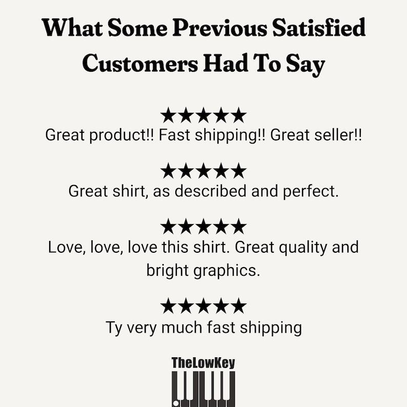 May include: A black and white image with the text "What Some Previous Satisfied Customers Had To Say" and four 5-star ratings with customer reviews. The reviews are: "Great product!! Fast shipping!! Great seller!!", "Great shirt, as described and perfect.", "Love, love, love this shirt. Great quality and bright graphics.", and "Ty very much fast shipping". The image also includes a black and white image of a keyboard with the text "TheLowKey" above it.