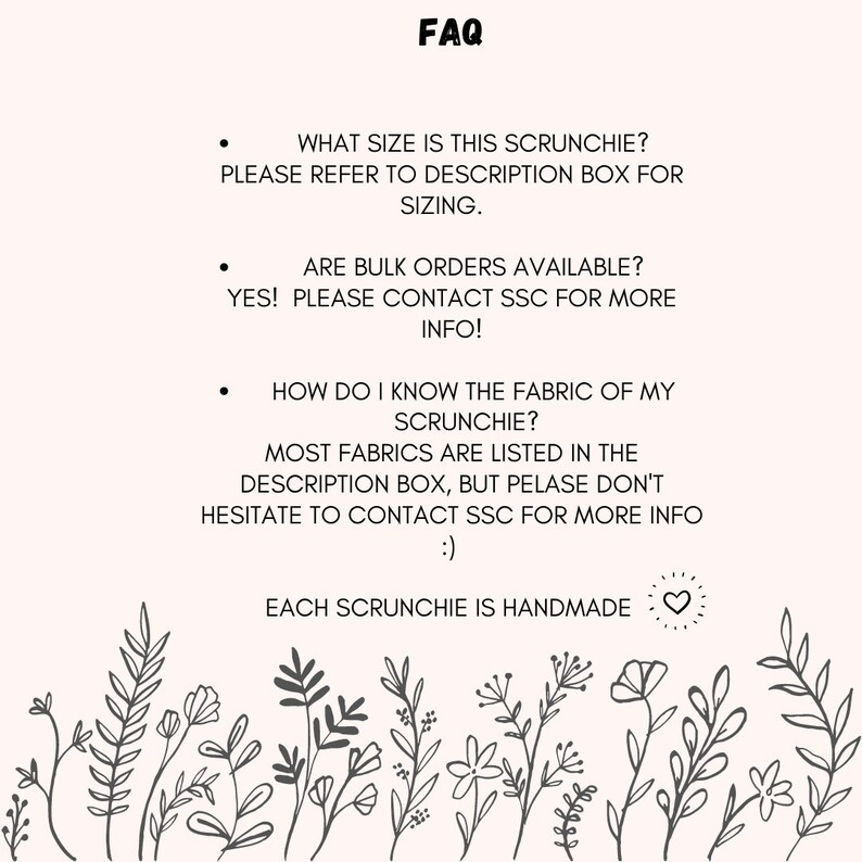 May include: FAQ about scrunchies, including information about sizing, bulk orders, and fabric types. The text says "What size is this scrunchie? Please refer to description box for sizing." "Are bulk orders available? Yes! Please contact SSC for more info!" "How do I know the fabric of my scrunchie? Most fabrics are listed in the description box, but please don't hesitate to contact SSC for more info!" and "Each scrunchie is handmade."