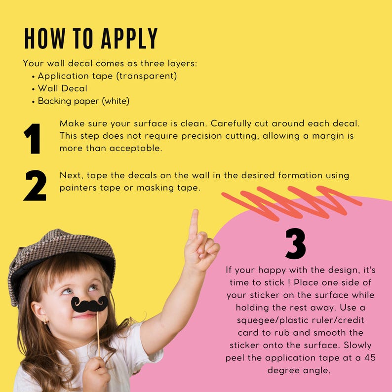 May include: A yellow and pink graphic with instructions on how to apply a wall decal. The text reads "HOW TO APPLY" and includes steps with illustrations. A child wearing a hat and a mustache prop is in the image.
