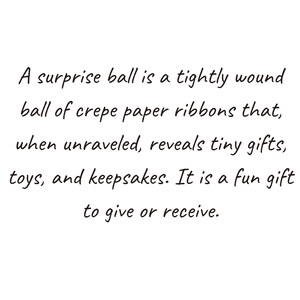 May include: A surprise ball is a tightly wound ball of crepe paper ribbons that, when unraveled, reveals tiny gifts, toys, and keepsakes. It is a fun gift to give or receive.