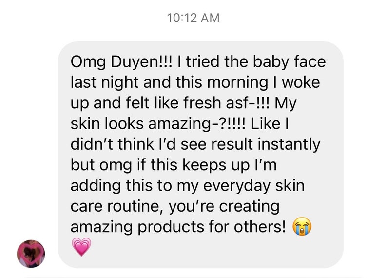 K&ouml;nnte beinhalten: Ein Screenshot einer Textnachricht. Die Nachricht lautet: "Omg Duyen!!! Ich habe das Baby Face letzte Nacht ausprobiert und heute Morgen bin ich aufgewacht und habe mich frisch asf-!!! gef&uuml;hlt. Meine Haut sieht toll aus-?!!!! Als ob ich nicht gedacht h&auml;tte, dass ich sofort Ergebnisse sehen w&uuml;rde, aber omg wenn das so weitergeht, werde ich das zu meiner t&auml;glichen Hautpflege-Routine hinzuf&uuml;gen, du kreierst tolle Produkte f&uuml;r andere!"