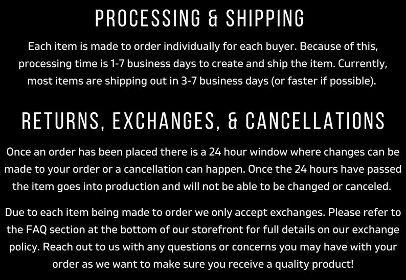 May include: Text on a black background outlining the processing and shipping times for orders, as well as the return, exchange, and cancellation policies. The text states that each item is made to order and that processing time is 1-7 business days. Shipping takes 3-7 business days. Orders can be changed or canceled within 24 hours of being placed. Exchanges are accepted, but returns are not.