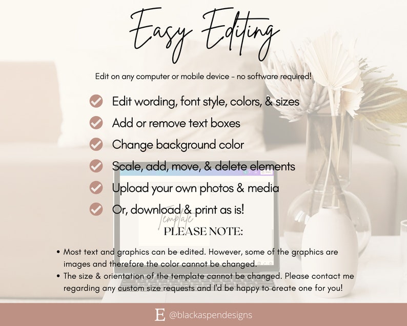 May include: A laptop screen displaying a list of features for an easy-to-edit template. The text on the screen reads "Easy Editing" and lists features such as "Edit wording, font style, colors, & sizes", "Add or remove text boxes", "Change background color", "Scale, add, move, & delete elements", "Upload your own photos & media", and "Or, download & print as is!" The text also includes a "PLEASE NOTE" section with instructions on editing the template. The laptop is sitting on a table with a vase of dried flowers.