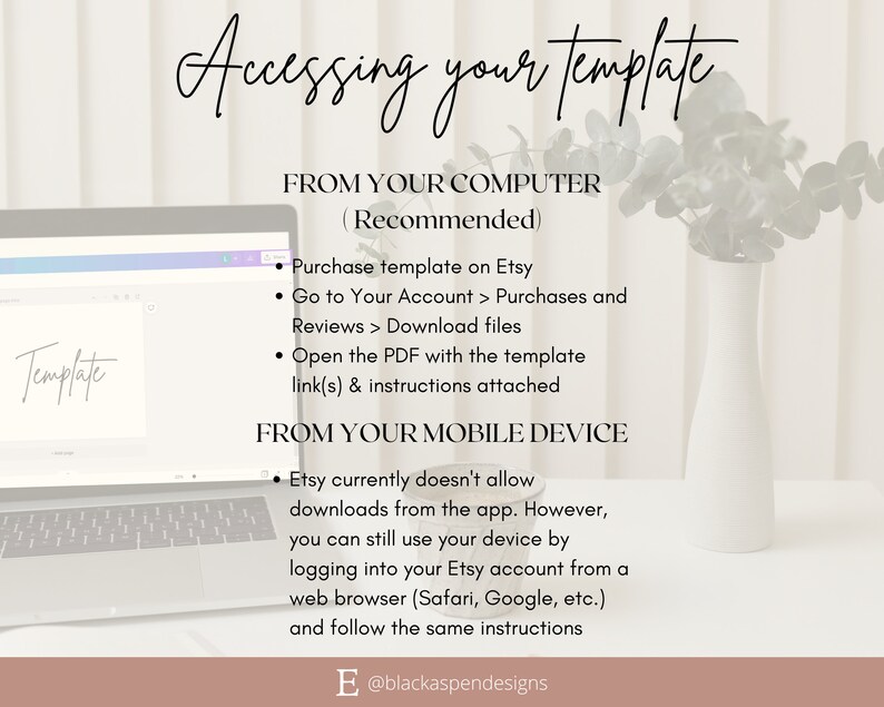 May include: A laptop screen displaying instructions on how to access a purchased template from Etsy. The instructions are for both computer and mobile device users. The text on the screen reads "Accessing your template", "From your computer (Recommended)", "Purchase template on Etsy", "Go to Your Account > Purchases and Reviews > Download files", "Open the PDF with the template link(s) & instructions attached", "From your mobile device", "Etsy currently doesn't allow downloads from the app. However, you can still use your device by logging into your Etsy account from a web browser (Safari, Google, etc.) and follow the same instructions".