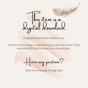 May include: A digital download announcement with a watercolor background and a feather graphic. The text reads "This item is a digital download. No physical item will be mailed to you. Once the hymn design is approved by you, you will receive 5 high resolution JPG files that print in an array of sizes. Have any questions? Send me a message through Etsy!"
