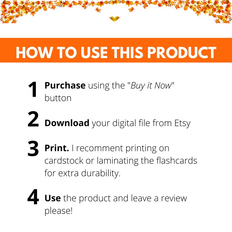 May include: A white background with orange text outlining how to use a digital product. The steps are: 1. Purchase using the "Buy it Now" button, 2. Download your digital file from Etsy, 3. Print. I recommend printing on cardstock or laminating the flashcards for extra durability, 4. Use the product and leave a review please!