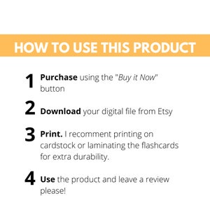 May include: A yellow and white graphic with four numbered steps on how to use a digital product. The steps are: 1. Purchase using the "Buy it Now" button, 2. Download your digital file from Etsy, 3. Print. I recommend printing on cardstock or laminating the flashcards for extra durability, 4. Use the product and leave a review please!