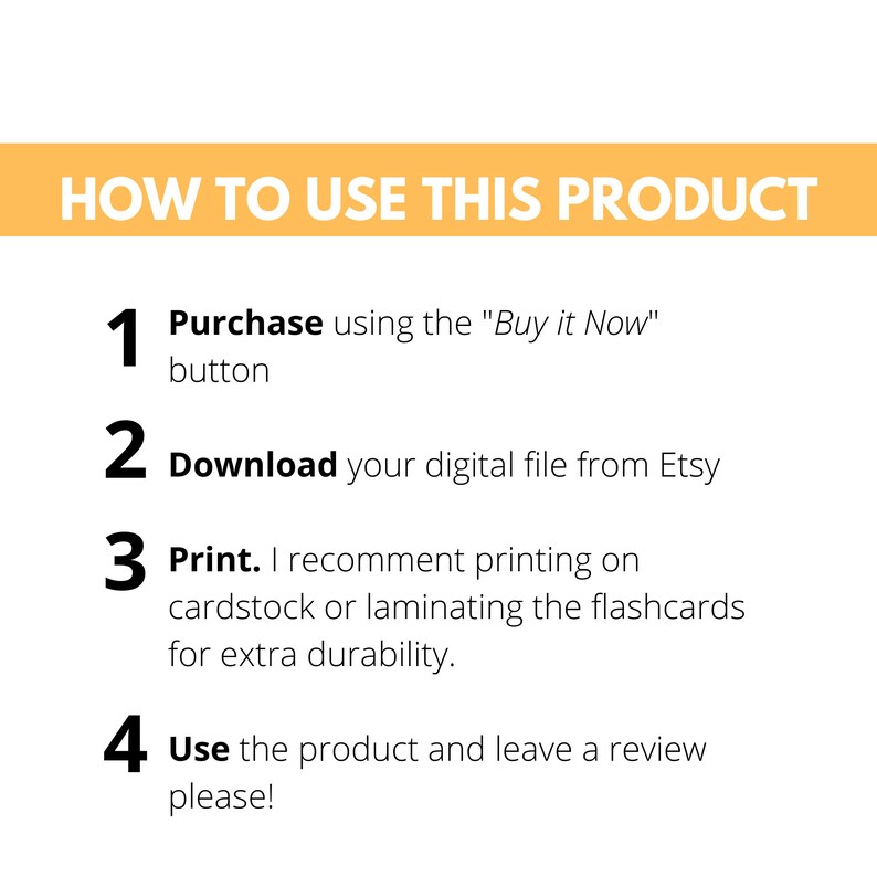 May include: A yellow and white graphic with four numbered steps on how to use a digital product. The steps are: 1. Purchase using the "Buy it Now" button, 2. Download your digital file from Etsy, 3. Print. I recommend printing on cardstock or laminating the flashcards for extra durability, 4. Use the product and leave a review please!