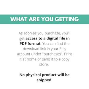 May include: Text on a white background that reads "WHAT ARE YOU GETTING" in a teal blue box. The text below reads "As soon as you purchase, you'll get access to a digital file in PDF format. You can find the download link in your Etsy account under "purchases". Print it at home or send it to a copy store. No physical product will be shipped."