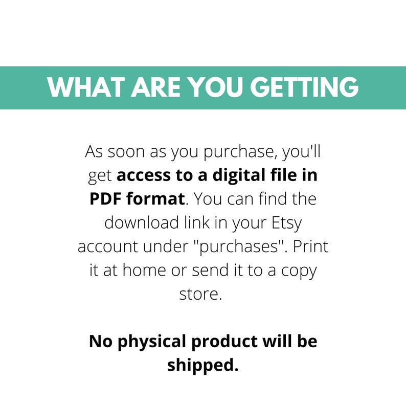 May include: Text on a white background that reads "WHAT ARE YOU GETTING" in a teal blue box. The text below reads "As soon as you purchase, you'll get access to a digital file in PDF format. You can find the download link in your Etsy account under "purchases". Print it at home or send it to a copy store. No physical product will be shipped."