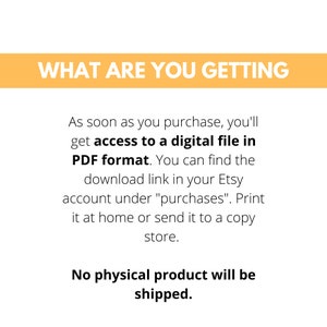 May include: Text on a yellow background that reads "WHAT ARE YOU GETTING".  The text below explains that this is a digital download in PDF format.  The text also explains that the download link can be found in the Etsy account under "purchases".  The text also explains that the file can be printed at home or sent to a copy store.  The text at the bottom reads "No physical product will be shipped."