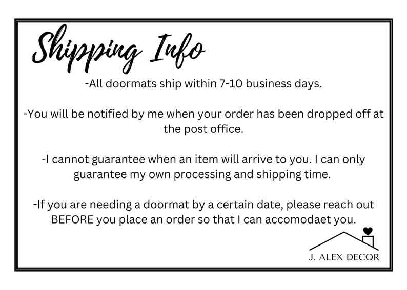 May include: Shipping information for doormats. All doormats ship within 7-10 business days. You will be notified when your order has been dropped off at the post office. The seller cannot guarantee delivery time, but can guarantee processing and shipping time. If you need a doormat by a certain date, please reach out before placing an order. J. ALEX DECOR.