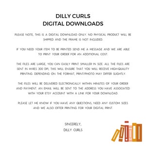May include: Digital download information for printable artwork. The text reads "Dilly Curls Digital Downloads". The text explains that the product is a digital download only, no physical product will be shipped, and the frame is not included. The text also explains that the files are large and can be easily printed smaller in size. The files are sent in hi-res 300 dpi, which will ensure that the customer will receive high-quality printing. The text also explains that the files will be delivered electronically within minutes of the order and payment. An email will be sent to the address associated with the Etsy account with a link for the download. The text also explains that the customer can contact the seller if they have any questions or need any custom sizes. The text also explains that the seller offers printing for the digital print. The text ends with "Sincerely, Dilly Curls".