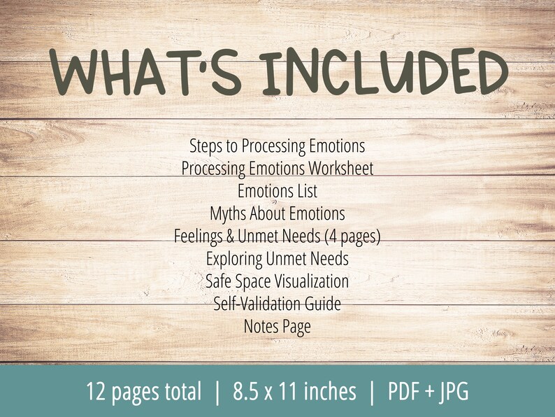 Puede incluir: Una hoja de trabajo imprimible con un fondo de madera y el texto "WHAT'S INCLUDED" en letras grandes escritas a mano. La hoja de trabajo incluye una lista de 10 elementos: Pasos para procesar las emociones, Hoja de trabajo para procesar las emociones, Lista de emociones, Mitos sobre las emociones, Sentimientos y necesidades no satisfechas (4 p&aacute;ginas), Exploraci&oacute;n de necesidades no satisfechas, Visualizaci&oacute;n de un espacio seguro, Gu&iacute;a de autovalidaci&oacute;n, P&aacute;gina de notas. El texto en la parte inferior de la hoja de trabajo dice "12 p&aacute;ginas en total | 8,5 x 11 pulgadas | PDF + JPG".