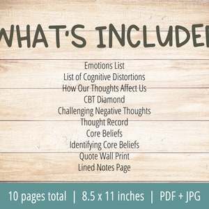 May include: A woodgrain background with the text "WHAT'S INCLUDED" in large, dark gray letters. A list of 10 items is shown in black text, including "Emotions List", "List of Cognitive Distortions", "How Our Thoughts Affect Us", "CBT Diamond", "Challenging Negative Thoughts", "Thought Record", "Core Beliefs", "Identifying Core Beliefs", "Quote Wall Print", and "Lined Notes Page". The text "10 pages total | 8.5 x 11 inches | PDF + JPG" is shown at the bottom of the image.