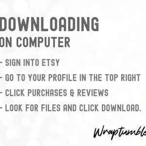 May include: A white background with black text explaining how to download digital files from Etsy on a computer. The text reads: DOWNLOADING ON COMPUTER - SIGN INTO ETSY - GO TO YOUR PROFILE IN THE TOP RIGHT - CLICK PURCHASES & REVIEWS - LOOK FOR FILES AND CLICK DOWNLOAD. The text "Wraptumbler" is written in cursive at the bottom of the image.