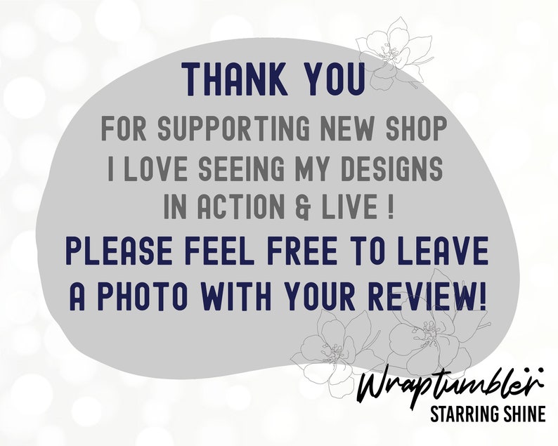 May include: Thank you for supporting a new shop. The image shows a gray background with white text that says "Thank you for supporting new shop I love seeing my designs in action & live! Please feel free to leave a photo with your review!"  The text is in a white circle with a gray outline.  The text "Wraptumbler starring shine" is in blue text at the bottom of the image.
