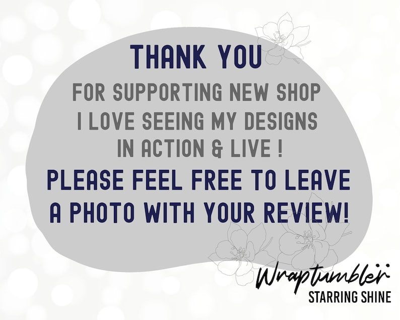 Op de afbeelding: Een grijze achtergrond met een witte cirkel met de tekst "THANK YOU FOR SUPPORTING NEW SHOP I LOVE SEEING MY DESIGNS IN ACTION & LIVE! PLEASE FEEL FREE TO LEAVE A PHOTO WITH YOUR REVIEW!" met een bloemmotief boven en onder de cirkel. De tekst "Wraptumbler STARRING SHINE" staat onder de cirkel.