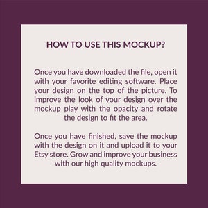 May include: A square instructional graphic with a dark purple border and a light beige center. The text reads: HOW TO USE THIS MOCKUP? Once you have downloaded the file, open it with your favorite editing software. Place your design on the top of the picture. To improve the look of your design over the mockup play with the opacity and rotate the design to fit the area. Once you have finished, save the mockup with the design on it and upload it to your Etsy store. Grow and improve your business with our high quality mockups.
